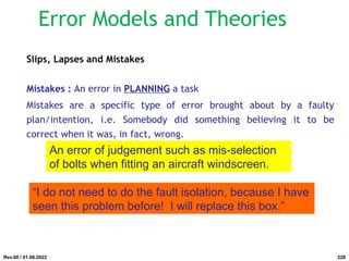 Slips, Lapses and Mistakes
Mistakes : An error in PLANNING a task
Mistakes are a specific type of error brought about by a faulty
plan/intention, i.e. Somebody did something believing it to be
correct when it was, in fact, wrong.
An error of judgement such as mis-selection
of bolts when fitting an aircraft windscreen.
“I do not need to do the fault isolation, because I have
seen this problem before! I will replace this box.”
Rev.00 / 01.08.2022
Error Models and Theories
228
 