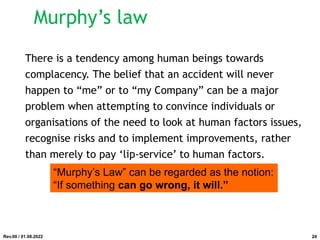 Murphy’s law
There is a tendency among human beings towards
complacency. The belief that an accident will never
happen to “me” or to “my Company” can be a major
problem when attempting to convince individuals or
organisations of the need to look at human factors issues,
recognise risks and to implement improvements, rather
than merely to pay ‘lip-service’ to human factors.
“Murphy’s Law” can be regarded as the notion:
“If something can go wrong, it will.”
Rev.00 / 01.08.2022 24
 