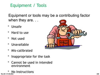 Equipment / Tools
 Unsafe
 Hard to use
 Not used
 Unavailable
 Mis-calibrated
 Inappropriate for the task
 Cannot be used in intended
environment
 No Instructions
Equipment or tools may be a contributing factor
when they are. . .
Rev.00 / 01.08.2022 248
 