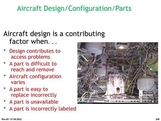 Aircraft Design/Configuration/Parts
Aircraft design is a contributing
factor when. . .
 Design contributes to
access problems
 A part is difficult to
reach and remove
 Aircraft configuration
varies
 A part is easy to
replace incorrectly
 A part is unavailable
 A part is incorrectly labeled
Rev.00 / 01.08.2022 249
 