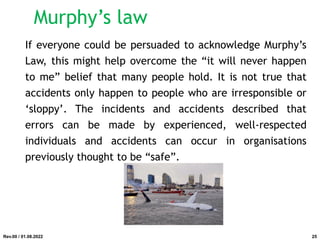 If everyone could be persuaded to acknowledge Murphy’s
Law, this might help overcome the “it will never happen
to me” belief that many people hold. It is not true that
accidents only happen to people who are irresponsible or
‘sloppy’. The incidents and accidents described that
errors can be made by experienced, well-respected
individuals and accidents can occur in organisations
previously thought to be “safe”.
Rev.00 / 01.08.2022
Murphy’s law
25
 