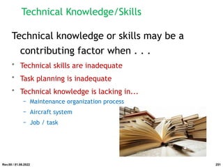 Technical Knowledge/Skills
Technical knowledge or skills may be a
contributing factor when . . .
• Technical skills are inadequate
• Task planning is inadequate
• Technical knowledge is lacking in...
− Maintenance organization process
− Aircraft system
− Job / task
Rev.00 / 01.08.2022 251
 