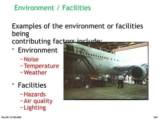 Environment / Facilities
Examples of the environment or facilities
being
contributing factors include:
• Environment
−Noise
−Temperature
−Weather
• Facilities
−Hazards
−Air quality
−Lighting
Rev.00 / 01.08.2022 253
 