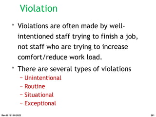 Violation
• Violations are often made by well-
intentioned staff trying to finish a job,
not staff who are trying to increase
comfort/reduce work load.
• There are several types of violations
− Unintentional
− Routine
− Situational
− Exceptional
Rev.00 / 01.08.2022 261
 