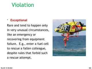 • Exceptional
Rare and tend to happen only
in very unusual circumstances,
like an emergency or
recovering from equipment
failure. E.g., enter a fuel cell
to rescue a fallen colleague,
despite rules that forbid such
a rescue attempt.
Rev.00 / 01.08.2022
Violation
264
 