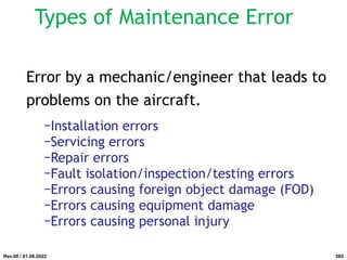 Types of Maintenance Error
Error by a mechanic/engineer that leads to
problems on the aircraft.
−Installation errors
−Servicing errors
−Repair errors
−Fault isolation/inspection/testing errors
−Errors causing foreign object damage (FOD)
−Errors causing equipment damage
−Errors causing personal injury
Rev.00 / 01.08.2022 265
 