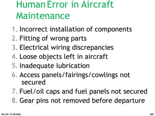 HumanError in Aircraft
Maintenance
1. Incorrect installation of components
2. Fitting of wrong parts
3. Electrical wiring discrepancies
4. Loose objects left in aircraft
5. Inadequate lubrication
6. Access panels/fairings/cowlings not
secured
7. Fuel/oil caps and fuel panels not secured
8. Gear pins not removed before departure
Rev.00 / 01.08.2022 266
 