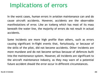 Implications of errors
In the worst cases, human errors in aviation maintenance can and do
cause aircraft accidents. However, accidents are the observable
manifestations of error. Like an iceberg which has most of its mass
beneath the water line, the majority of errors do not result in actual
accidents.
Some incidents are more high profile than others, such as errors
causing significant in-flight events that, fortuitously, or because of
the skills of the pilot, did not become accidents. Other incidents are
more mundane and do not become serious because of defences built
into the maintenance system. However, all incidents are significant to
the aircraft maintenance industry, as they may warn of a potential
future accident should the error occur in different circumstances.
Rev.00 / 01.08.2022 268
 