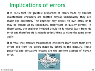 It is likely that the greatest proportion of errors made by aircraft
maintenance engineers are spotted almost immediately they are
made and corrected. The engineer may detect his own error, or it
may be picked up by colleagues, supervisors or quality control. In
these cases, the engineer involved should (it is hoped) learn from his
error and therefore (it is hoped) be less likely to make the same error
again.
It is vital that aircraft maintenance engineers learn from their own
errors and from the errors made by others in the industry. These
powerful and persuasive lessons are the positive aspects of human
error.
Rev.00 / 01.08.2022
Implications of errors
269
 