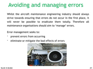 Avoiding and managing errors
Whilst the aircraft maintenance engineering industry should always
strive towards ensuring that errors do not occur in the first place, it
will never be possible to eradicate them totally. Therefore all
maintenance organisations should aim to ‘manage’ errors.
Error management seeks to:
• prevent errors from occurring
• eliminate or mitigate the bad effects of errors
Rev.00 / 01.08.2022 271
 