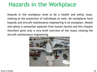 Hazards in the Workplace
Hazards in the workplace tend to be a health and safety issue,
relating to the protection of individuals at work. All workplaces have
hazards and aircraft maintenance engineering is no exception. Health
and safety is somewhat separate from human factors and this chapter
therefore gives only a very brief overview of the issues relating the
aircraft maintenance engineering.
Rev.00 / 01.08.2022 274
 