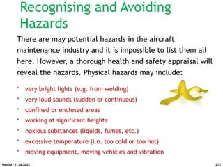 Recognising and Avoiding
Hazards
There are may potential hazards in the aircraft
maintenance industry and it is impossible to list them all
here. However, a thorough health and safety appraisal will
reveal the hazards. Physical hazards may include:
• very bright lights (e.g. from welding)
• very loud sounds (sudden or continuous)
• confined or enclosed areas
• working at significant heights
• noxious substances (liquids, fumes, etc.)
• excessive temperature (i.e. too cold or too hot)
• moving equipment, moving vehicles and vibration
Rev.00 / 01.08.2022 275
 