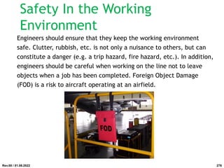 Safety In the Working
Environment
Engineers should ensure that they keep the working environment
safe. Clutter, rubbish, etc. is not only a nuisance to others, but can
constitute a danger (e.g. a trip hazard, fire hazard, etc.). In addition,
engineers should be careful when working on the line not to leave
objects when a job has been completed. Foreign Object Damage
(FOD) is a risk to aircraft operating at an airfield.
Rev.00 / 01.08.2022 278
 