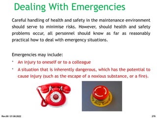 Dealing With Emergencies
Careful handling of health and safety in the maintenance environment
should serve to minimise risks. However, should health and safety
problems occur, all personnel should know as far as reasonably
practical how to deal with emergency situations.
Emergencies may include:
• An injury to oneself or to a colleague
• A situation that is inherently dangerous, which has the potential to
cause injury (such as the escape of a noxious substance, or a fire).
Rev.00 / 01.08.2022 279
 