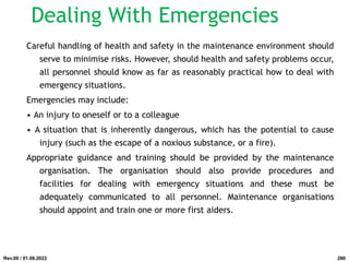 Careful handling of health and safety in the maintenance environment should
serve to minimise risks. However, should health and safety problems occur,
all personnel should know as far as reasonably practical how to deal with
emergency situations.
Emergencies may include:
• An injury to oneself or to a colleague
• A situation that is inherently dangerous, which has the potential to cause
injury (such as the escape of a noxious substance, or a fire).
Appropriate guidance and training should be provided by the maintenance
organisation. The organisation should also provide procedures and
facilities for dealing with emergency situations and these must be
adequately communicated to all personnel. Maintenance organisations
should appoint and train one or more first aiders.
Rev.00 / 01.08.2022
Dealing With Emergencies
280
 
