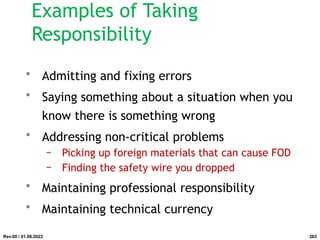 Examples of Taking
Responsibility
• Admitting and fixing errors
• Saying something about a situation when you
know there is something wrong
• Addressing non-critical problems
− Picking up foreign materials that can cause FOD
− Finding the safety wire you dropped
• Maintaining professional responsibility
• Maintaining technical currency
Rev.00 / 01.08.2022 283
 