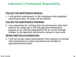 A Mechanic’s Professional Responsibility
FOLLOW THE MAINTENANCE MANUAL:
1. I will perform maintenance in full compliance with published
maintenance data. No steps will be omitted.
FOLLOW THE MAINTENANCE PROGRAM:
2. I am responsible for verifying that all maintenance tasks that I
perform are called out in the FAA approved maintenance
program or are directly requested by the air carrier through
changes to the approved maintenance manual or task cards.
OBTAIN WRITTEN AUTHORIZATION:
3. I will not accept verbal authorization (from anyone) to proceed
with maintenance or repair procedures not included in
approved technical data.
Rev.00 / 01.08.2022 284
 