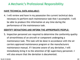 HAVE TECHNICAL DATA AVAILABLE:
4. I will review and have in my possession the current technical data
necessary to perform each maintenance task that I accomplish. I will
be able to produce this information at any time during the
performance of the maintenance task.
IDENTIFY DEVIAITIONS AND INFORM THE APPROPRIATE PEOPLE:
5. Inspection personnel are required to determine the conformity quality
of airworthiness of an aircraft or component undergoing a
maintenance task. This task will be done in accordance with the air
carriers approved maintenance program or the manufacturers
maintenance manual. If I become aware of any deviation, I will
immediately bring it to the attention of QC supervisory personnel. I
will also ensure that the deviation is documented.
Rev.00 / 01.08.2022
A Mechanic’s Professional Responsibility
285
 