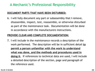 DOCUMENT PARTS THAT HAVE BEEN DISTURBED:
6. I will fully document any part or subassembly that I remove,
disassemble, inspect, test, reassemble, or otherwise disturbed
as part of the maintenance task. Documentation will be done
in accordance with the manufacturers instructions.
PROVIDE CLEAR AND COMPLETE DOCUMENTATION:
7. I will include in the maintenance records a description of the
work performed. The description will be in sufficient detail to
permit a person unfamiliar with the work to understand
what was done, and the methods and procedures used in
doing it. If references to technical data are used, I will include
a detailed description of the section, page and paragraph of
the reference used.
Rev.00 / 01.08.2022
A Mechanic’s Professional Responsibility
286
 