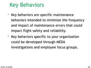 Key Behaviors
• Key behaviors are specific maintenance
behaviors intended to minimize the frequency
and impact of maintenance errors that could
impact flight safety and reliability.
• Key behaviors specific to your organization
could be developed through MEDA
investigations and employee focus groups.
Rev.00 / 01.08.2022 288
 