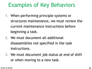 Examples of Key Behaviors
1. When performing principle systems or
structures maintenance, we must review the
current maintenance instructions before
beginning a task.
2. We must document all additional
disassemblies not specified in the task
instructions.
3. We must document job status at end of shift
or when moving to a new task.
Rev.00 / 01.08.2022 289
 