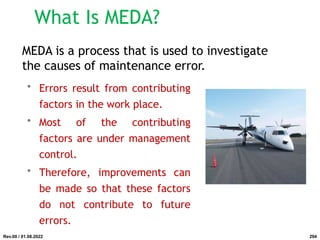 What Is MEDA?
• Errors result from contributing
factors in the work place.
• Most of the contributing
factors are under management
control.
• Therefore, improvements can
be made so that these factors
do not contribute to future
errors.
MEDA is a process that is used to investigate
the causes of maintenance error.
Rev.00 / 01.08.2022 294
 