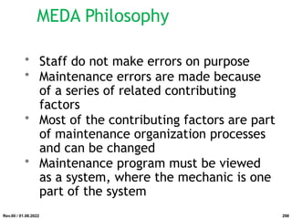 MEDA Philosophy
• Staff do not make errors on purpose
• Maintenance errors are made because
of a series of related contributing
factors
• Most of the contributing factors are part
of maintenance organization processes
and can be changed
• Maintenance program must be viewed
as a system, where the mechanic is one
part of the system
Rev.00 / 01.08.2022 298
 