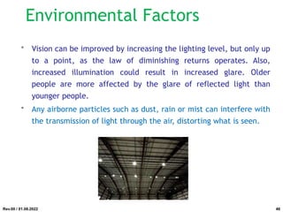 Environmental Factors
• Vision can be improved by increasing the lighting level, but only up
to a point, as the law of diminishing returns operates. Also,
increased illumination could result in increased glare. Older
people are more affected by the glare of reflected light than
younger people.
• Any airborne particles such as dust, rain or mist can interfere with
the transmission of light through the air, distorting what is seen.
Rev.00 / 01.08.2022 46
 