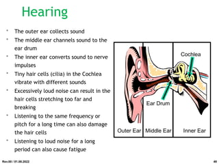 • The outer ear collects sound
• The middle ear channels sound to the
ear drum
• The inner ear converts sound to nerve
impulses
• Tiny hair cells (cilia) in the Cochlea
vibrate with different sounds
• Excessively loud noise can result in the
hair cells stretching too far and
breaking
• Listening to the same frequency or
pitch for a long time can also damage
the hair cells
• Listening to loud noise for a long
period can also cause fatigue
Outer Ear Middle Ear Inner Ear
Ear Drum
Cochlea
Rev.00 / 01.08.2022
Hearing
49
 