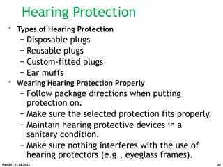 Hearing Protection
• Types of Hearing Protection
− Disposable plugs
− Reusable plugs
− Custom-fitted plugs
− Ear muffs
• Wearing Hearing Protection Properly
− Follow package directions when putting
protection on.
− Make sure the selected protection fits properly.
− Maintain hearing protective devices in a
sanitary condition.
− Make sure nothing interferes with the use of
hearing protectors (e.g., eyeglass frames).
Rev.00 / 01.08.2022 50
 
