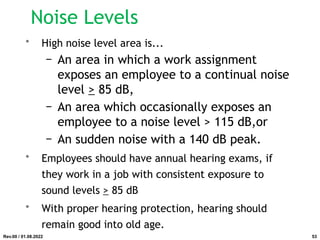 Noise Levels
• High noise level area is...
− An area in which a work assignment
exposes an employee to a continual noise
level > 85 dB,
− An area which occasionally exposes an
employee to a noise level > 115 dB,or
− An sudden noise with a 140 dB peak.
• Employees should have annual hearing exams, if
they work in a job with consistent exposure to
sound levels > 85 dB
• With proper hearing protection, hearing should
remain good into old age.
Rev.00 / 01.08.2022 53
 