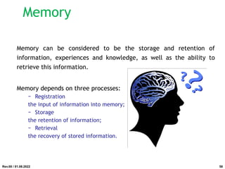 Memory
Memory can be considered to be the storage and retention of
information, experiences and knowledge, as well as the ability to
retrieve this information.
Memory depends on three processes:
− Registration
the input of information into memory;
− Storage
the retention of information;
− Retrieval
the recovery of stored information.
Rev.00 / 01.08.2022 58
 