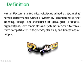 Definition
Human Factors is a technical discipline aimed at optimizing
human performance within a system by contributing to the
planning, design, and evaluation of tasks, jobs, products,
organizations, environments and systems in order to make
them compatible with the needs, abilities, and limitations of
people.
Rev.00 / 01.08.2022 6
 