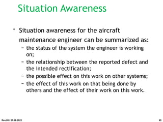 • Situation awareness for the aircraft
maintenance engineer can be summarized as:
− the status of the system the engineer is working
on;
− the relationship between the reported defect and
the intended rectification;
− the possible effect on this work on other systems;
− the effect of this work on that being done by
others and the effect of their work on this work.
Rev.00 / 01.08.2022
Situation Awareness
65
 