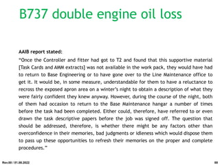 B737 double engine oil loss
AAIB report stated:
“Once the Controller and fitter had got to T2 and found that this supportive material
[Task Cards and AMM extracts] was not available in the work pack, they would have had
to return to Base Engineering or to have gone over to the Line Maintenance office to
get it. It would be, in some measure, understandable for them to have a reluctance to
recross the exposed apron area on a winter’s night to obtain a description of what they
were fairly confident they knew anyway. However, during the course of the night, both
of them had occasion to return to the Base Maintenance hangar a number of times
before the task had been completed. Either could, therefore, have referred to or even
drawn the task descriptive papers before the job was signed off. The question that
should be addressed, therefore, is whether there might be any factors other than
overconfidence in their memories, bad judgments or idleness which would dispose them
to pass up these opportunities to refresh their memories on the proper and complete
procedures.”
Rev.00 / 01.08.2022 69
 