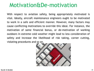 With respect to aviation safety, being appropriately motivated is
vital. Ideally, aircraft maintenance engineers ought to be motivated
to work in a safe and efficient manner. However, many factors may
cause conflicting motivations to override this ideal. For instance, the
motivation of some financial bonus, or de-motivation of working
outdoors in extreme cold weather might lead to less consideration of
safety and increase the likelihood of risk taking, corner cutting,
violating procedures and so on.
Rev.00 / 01.08.2022
Motivation&De-motivation
71
 