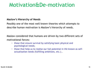 Maslow’s Hierarchy of Needs
Possibly one of the most well known theories which attempts to
describe human motivation is Maslow’s hierarchy of needs.
Maslow considered that humans are driven by two different sets of
motivational forces:
− those that ensure survival by satisfying basic physical and
psychological needs;
− those that help us to realise our full potential in life known as self-
actualisation needs (fulfilling ambitions, etc.)..
Rev.00 / 01.08.2022
Motivation&De-motivation
72
 