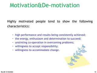 Highly motivated people tend to show the following
characteristics:
− high performance and results being consistently achieved;
− the energy, enthusiasm and determination to succeed;
− unstinting co-operation in overcoming problems;
− willingness to accept responsibility;
− willingness to accommodate change.
Rev.00 / 01.08.2022
Motivation&De-motivation
73
 