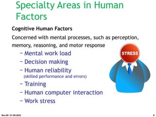 Specialty Areas in Human
Factors
Cognitive Human Factors
Concerned with mental processes, such as perception,
memory, reasoning, and motor response
− Mental work load
− Decision making
− Human reliability
(skilled performance and errors)
− Training
− Human computer interaction
− Work stress
Rev.00 / 01.08.2022 8
 