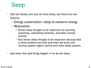 Sleep
• Still not totally sure why we need sleep, but there are two
theories
− Energy conservation—sleep to conserve energy
− Restoration
• Dream sleep thought to be important for learning,
reasoning, controlling emotions, and other mental
activity
• Non-dream sleep thought to be important because that
is when proteins are built and when the brain and
nervous system regain control over other body systems.
• Also know that bad things happen if we do not sleep
Rev.00 / 01.08.2022 85
 