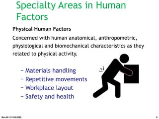 Physical Human Factors
Concerned with human anatomical, anthropometric,
physiological and biomechanical characteristics as they
related to physical activity.
− Materials handling
− Repetitive movements
− Workplace layout
− Safety and health
Rev.00 / 01.08.2022
Specialty Areas in Human
Factors
9
 
