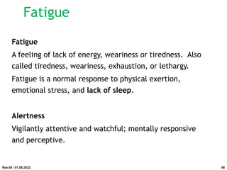Fatigue
Fatigue
A feeling of lack of energy, weariness or tiredness. Also
called tiredness, weariness, exhaustion, or lethargy.
Fatigue is a normal response to physical exertion,
emotional stress, and lack of sleep.
Alertness
Vigilantly attentive and watchful; mentally responsive
and perceptive.
Rev.00 / 01.08.2022 90
 