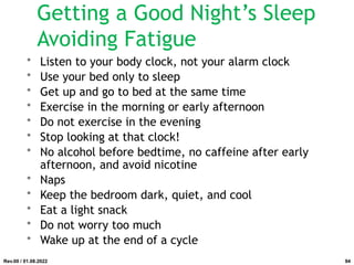 Getting a Good Night’s Sleep
Avoiding Fatigue
• Listen to your body clock, not your alarm clock
• Use your bed only to sleep
• Get up and go to bed at the same time
• Exercise in the morning or early afternoon
• Do not exercise in the evening
• Stop looking at that clock!
• No alcohol before bedtime, no caffeine after early
afternoon, and avoid nicotine
• Naps
• Keep the bedroom dark, quiet, and cool
• Eat a light snack
• Do not worry too much
• Wake up at the end of a cycle
Rev.00 / 01.08.2022 94
 