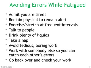 Avoiding Errors While Fatigued
• Admit you are tired!
• Remain physical to remain alert
• Exercise/stretch at frequent intervals
• Talk to people
• Drink plenty of liquids
• Take a nap
• Avoid tedious, boring work
• Work with somebody else so you can
catch each other’s errors
• Go back over and check your work
Rev.00 / 01.08.2022 95
 
