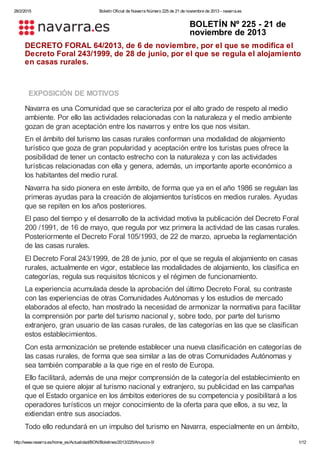28/2/2015 Boletín Oficial de Navarra Número 225 de 21 de noviembre de 2013 ­ navarra.es
http://www.navarra.es/home_es/Actualidad/BON/Boletines/2013/225/Anuncio­0/ 1/12
BOLETÍN Nº 225 ­ 21 de
noviembre de 2013
DECRETO FORAL 64/2013, de 6 de noviembre, por el que se modifica el
Decreto Foral 243/1999, de 28 de junio, por el que se regula el alojamiento
en casas rurales.
EXPOSICIÓN DE MOTIVOS
Navarra es una Comunidad que se caracteriza por el alto grado de respeto al medio
ambiente. Por ello las actividades relacionadas con la naturaleza y el medio ambiente
gozan de gran aceptación entre los navarros y entre los que nos visitan.
En el ámbito del turismo las casas rurales conforman una modalidad de alojamiento
turístico que goza de gran popularidad y aceptación entre los turistas pues ofrece la
posibilidad de tener un contacto estrecho con la naturaleza y con las actividades
turísticas relacionadas con ella y genera, además, un importante aporte económico a
los habitantes del medio rural.
Navarra ha sido pionera en este ámbito, de forma que ya en el año 1986 se regulan las
primeras ayudas para la creación de alojamientos turísticos en medios rurales. Ayudas
que se repiten en los años posteriores.
El paso del tiempo y el desarrollo de la actividad motiva la publicación del Decreto Foral
200 /1991, de 16 de mayo, que regula por vez primera la actividad de las casas rurales.
Posteriormente el Decreto Foral 105/1993, de 22 de marzo, aprueba la reglamentación
de las casas rurales.
El Decreto Foral 243/1999, de 28 de junio, por el que se regula el alojamiento en casas
rurales, actualmente en vigor, establece las modalidades de alojamiento, los clasifica en
categorías, regula sus requisitos técnicos y el régimen de funcionamiento.
La experiencia acumulada desde la aprobación del último Decreto Foral, su contraste
con las experiencias de otras Comunidades Autónomas y los estudios de mercado
elaborados al efecto, han mostrado la necesidad de armonizar la normativa para facilitar
la comprensión por parte del turismo nacional y, sobre todo, por parte del turismo
extranjero, gran usuario de las casas rurales, de las categorías en las que se clasifican
estos establecimientos.
Con esta armonización se pretende establecer una nueva clasificación en categorías de
las casas rurales, de forma que sea similar a las de otras Comunidades Autónomas y
sea también comparable a la que rige en el resto de Europa.
Ello facilitará, además de una mejor comprensión de la categoría del establecimiento en
el que se quiere alojar al turismo nacional y extranjero, su publicidad en las campañas
que el Estado organice en los ámbitos exteriores de su competencia y posibilitará a los
operadores turísticos un mejor conocimiento de la oferta para que ellos, a su vez, la
extiendan entre sus asociados.
Todo ello redundará en un impulso del turismo en Navarra, especialmente en un ámbito,
 