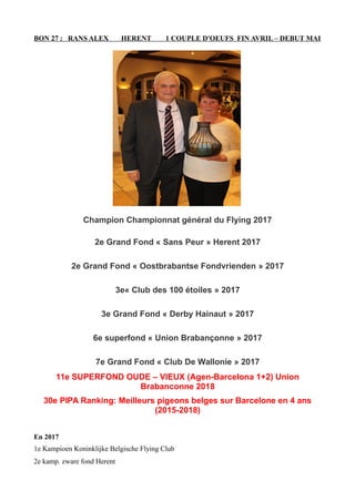 BON 27 : RANS ALEX HERENT 1 COUPLE D'OEUFS FIN AVRIL – DEBUT MAI
Champion Championnat général du Flying 2017
2e Grand Fond « Sans Peur » Herent 2017
2e Grand Fond « Oostbrabantse Fondvrienden » 2017
3e« Club des 100 étoiles » 2017
3e Grand Fond « Derby Hainaut » 2017
6e superfond « Union Brabançonne » 2017
7e Grand Fond « Club De Wallonie » 2017
11e SUPERFOND OUDE – VIEUX (Agen-Barcelona 1+2) Union
Brabanconne 2018
30e PIPA Ranking: Meilleurs pigeons belges sur Barcelone en 4 ans
(2015-2018)
En 2017
1e Kampioen Koninklijke Belgische Flying Club
2e kamp. zware fond Herent
 
