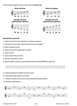 Temos, portanto, algumas notas a serem lidas na Clave de Sol:
Notas nas linhas Notas nos espaços
n6 na n, a
,6 na
Mi Sol Si Ré Fá Fá Lá Dó Mi
Exemplos de notas Exemplos de notas
suplementares inferiores suplementares superiores
o- o
o--º­
o
Ré Dó Si Lá Sol Sol Lá Si Dó Ré
Questionário e exercícios 

1- O que é pauta? Como são contadas as suas linhas e espaços? 

2 - Para que servem as linhas suplementares? Como são contadas?
3 -O que é notação musical?
4 - Defina os elementos importantes da música.
S- O que é escala?
6 - O que é c/ave? Para que serve?
7 - Quantas e quais são as claves?
8 - Desenhe todas as claves que você conhece, colocando o DÓ CENTRAL em cada uma:
9 - Explique (oralmente) melodia, harmonia e ritmo. 

10- Quais claves estão grafadas no hinário? 

11 - Pesquise no hinário: ache uma nota com muitas linhas suplementares. 

12 - Nomear as notas abaixo: 

n
, o n
n o o
, o
11 oon
o
Congregação Cristã no Brasil Método de Teoria e Solfejo
• 11 •
 