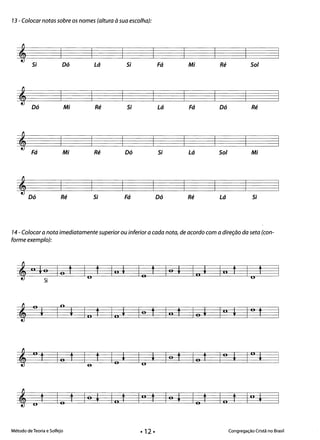 73 - Colocar notas sobre os nomes (altura à sua escolha):
Dó Lá Si Fá Mi Ré Sol
Mi Ré Si Lá Fá Dó Ré
Mi Ré Dó Si Lá Sol Mi
Ré Si Fá Dó Ré Lá Si
74- Colocar a nota imediatamente superior ou inferior a cada nota, de acordo com a direção da seta (con­
forme exemplo):
., lo Io t Io
t III I Io f Io + I., + III 1 o
t
Si
*
; I
o
; In t In ; lo t In t lo ; In ; o tI
*
o
n
f lo f f lo I I I lo f lo f l° I I
o
Ioe
*
lo t lo
• lo t In t lo
• lo t lo t In
•O
* t
Método de Teoria e Solfejo Congregação Cristã no Brasil
• 12 •
 
