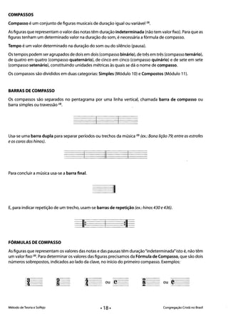 COMPASSOS
Compasso é um conjunto de figuras musicais de duração igualou variável (3).
As figuras que representam o valor das notas têm duração indeterminada (não tem valor fixo). Para que as
figuras tenham um determinado valor na duração do som, é necessária a fórmula de compasso.
Tempo é um valor determinado na duração do som ou do silêncio (pausa).
Os tempos podem ser agrupados de dois em dois (compasso binário), de três em três (compasso ternário),
de quatro em quatro (compasso quaternário), de cinco em cinco (compasso quinário) e de sete em sete
(compasso setenário), constituindo unidades métricas às quais se dá o nome de compasso.
Os compassos são divididos em duas categorias: Simples (Módulo 10) e Compostos (Módulo 11).
BARRAS DE COMPASSO
Os compassos são separados no pentagrama por uma linha vertical, chamada barra de compasso ou
barra simples ou travessão (3).
Usa-se uma barra dupla para separar períodos ou trechos da música (3) (ex.: Bona lição 79; entre as estrofes
eos coros dos hinos).
II
Para concluir a música usa-se a barra final.
I1
E, para indicar repetição de um trecho, usam-se barras de repetição (ex.: hinos 430 e436).
11: :11
FORMULAS DE COMPASSO
As figuras que representam os valores das notas e das pausas têm duração "indeterminada" isto é, não têm
um valor fixo (2). Para determinar os valores das figuras precisamos da Fórmula de Compasso, que são dois
números sobrepostos, indicados ao lado da clave, no início do primeiro compasso. Exemplos:
Método de Teoria e Solfejo Congregação Cristã no Brasil
 