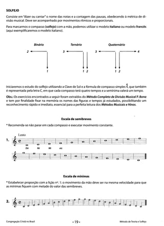 SOLFEJO
Consiste em "dizer ou cantar" o nome das notas e a contagem das pausas, obedecendo à métrica de di­
visão musical. Deve ser acompanhado por movimentos rítmicos e proporcionais.
Para marcarmos o compasso (solfejo) com a mão, podemos utilizar o modelo italiano ou modelo francês
(aqui exemplificaremos o modelo italiano).
Binário Ternário Quaternário
2 ......f-----_ 3 ......f - - - - - - 3 ......----- -----.~ 4
1 1 2 1 2
4
Iniciaremos o estudo do solfejo utilizando a Clave de Sol e a fórmula de compasso simples 4, que também
é representada pela letra C, em que cada compasso terá quatro tempos e a semínima valerá um tempo.
Obs.: Os exercícios encontrados a seguir foram extraídos do Método Completo de Divisão Musical P. Bona
e tem por finalidade fixar na memória os nomes das figuras e tempos já estudados, possibilitando um
reconhecimento rápido e imediato, essencial para a perfeita leitura dos Métodos Musicais e Hinos.
Escala de semibreves
* Recomenda-se não parar em cada compasso e executar movimento constante.
Lento
1. li o 11 o
e o c. o, lioU6­
Dó Ré Mi etc
o o II o o
*
o
o
" IIli o U 6­
Escala de mínimas
* Estabelecer proporção com a lição n°. 1: o movimento da mão deve ser na mesma velocidade para que
as mínimas fiquem com metade do valor das semibreves.
Congregação Cristã no Brasil Método de Teoria e Solfejo
 